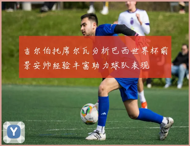 吉尔伯托席尔瓦分析巴西世界杯前景安帅经验丰富助力球队表现