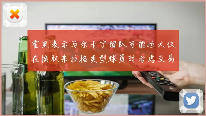 霍里表示马尔卡宁留队可能性大仅在换取弗拉格类型球员时考虑交易