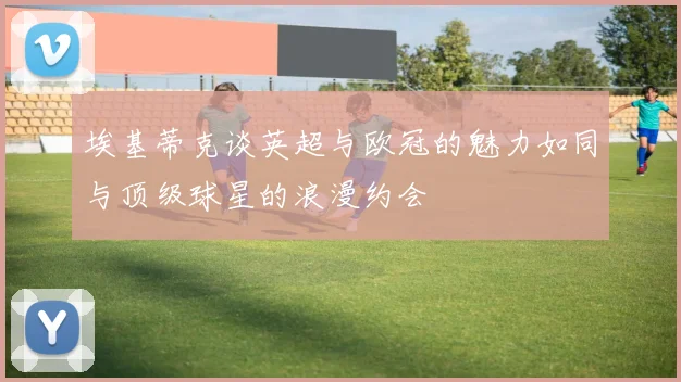 埃基蒂克谈英超与欧冠的魅力如同与顶级球星的浪漫约会