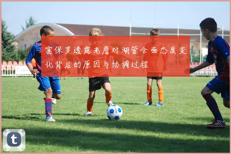 富保罗透露老詹对湖管会面态度变化背后的原因与协调过程