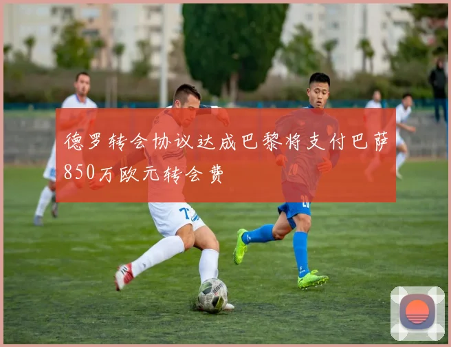 德罗转会协议达成巴黎将支付巴萨850万欧元转会费