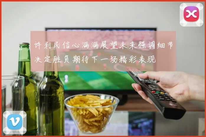 许利民信心满满展望未来强调细节决定胜负期待下一场精彩表现