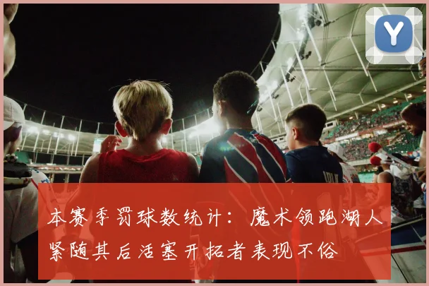 本赛季罚球数统计：魔术领跑湖人紧随其后活塞开拓者表现不俗
