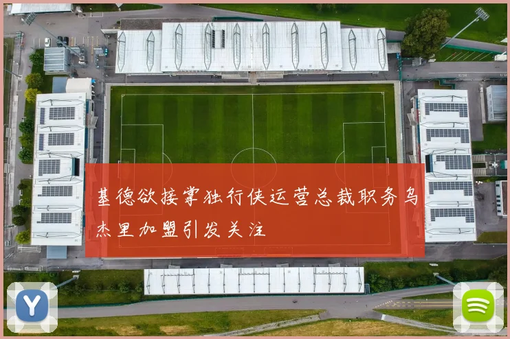 基德欲接掌独行侠运营总裁职务乌杰里加盟引发关注