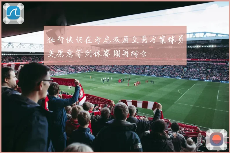 独行侠仍在考虑浓眉交易方案球员更愿意等到休赛期再转会