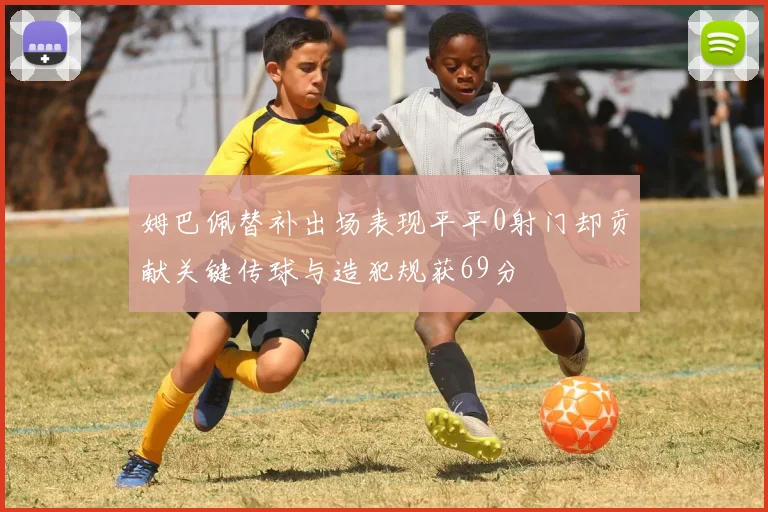 姆巴佩替补出场表现平平0射门却贡献关键传球与造犯规获69分