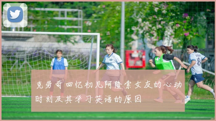 克劳奇回忆初见阿隆索女友的心动时刻及其学习英语的原因