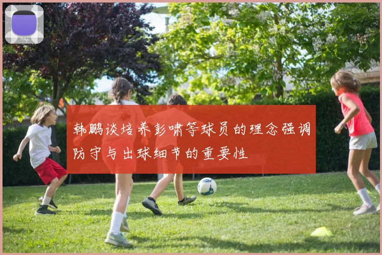 韩鹏谈培养彭啸等球员的理念强调防守与出球细节的重要性