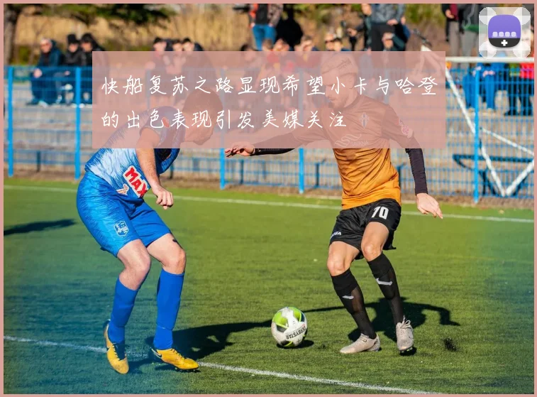 快船复苏之路显现希望小卡与哈登的出色表现引发美媒关注