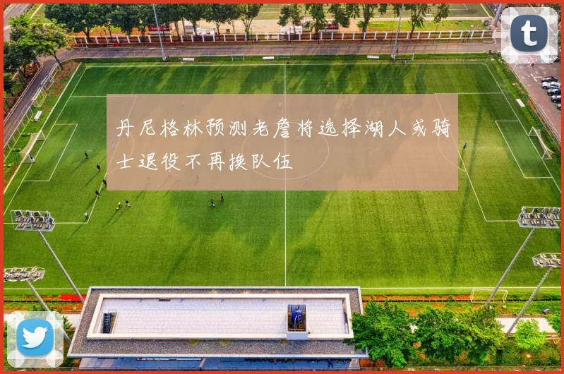 丹尼格林预测老詹将选择湖人或骑士退役不再换队伍
