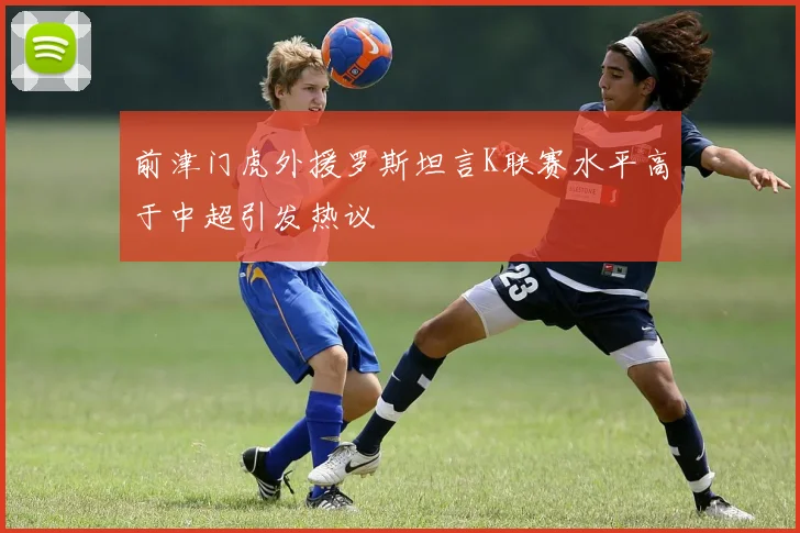 前津门虎外援罗斯坦言K联赛水平高于中超引发热议