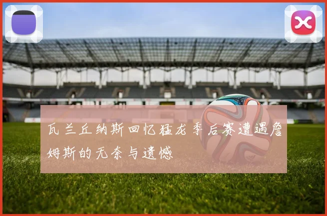 瓦兰丘纳斯回忆猛龙季后赛遭遇詹姆斯的无奈与遗憾
