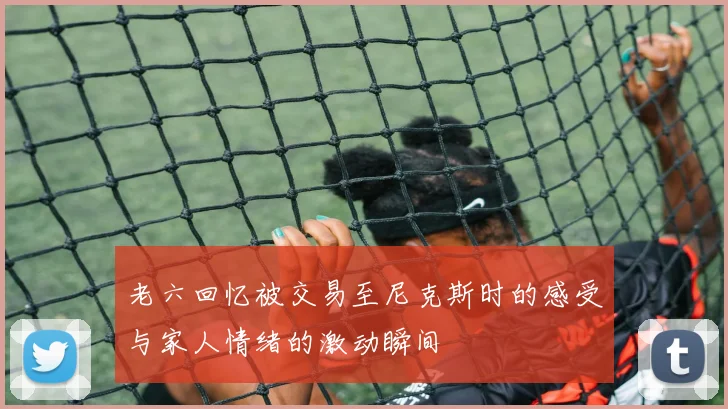 老六回忆被交易至尼克斯时的感受与家人情绪的激动瞬间