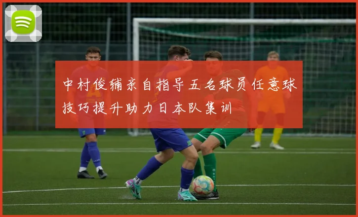 中村俊辅亲自指导五名球员任意球技巧提升助力日本队集训