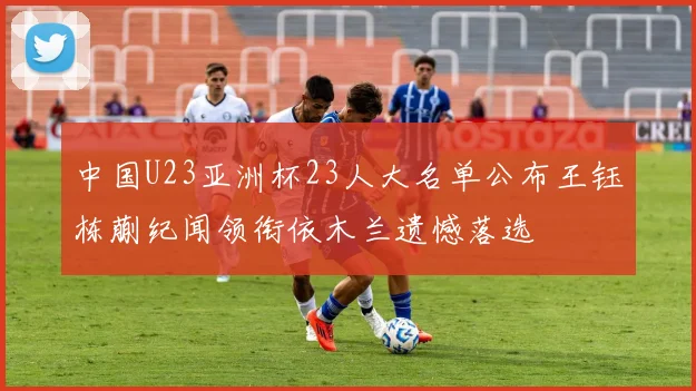 中国U23亚洲杯23人大名单公布王钰栋蒯纪闻领衔依木兰遗憾落选