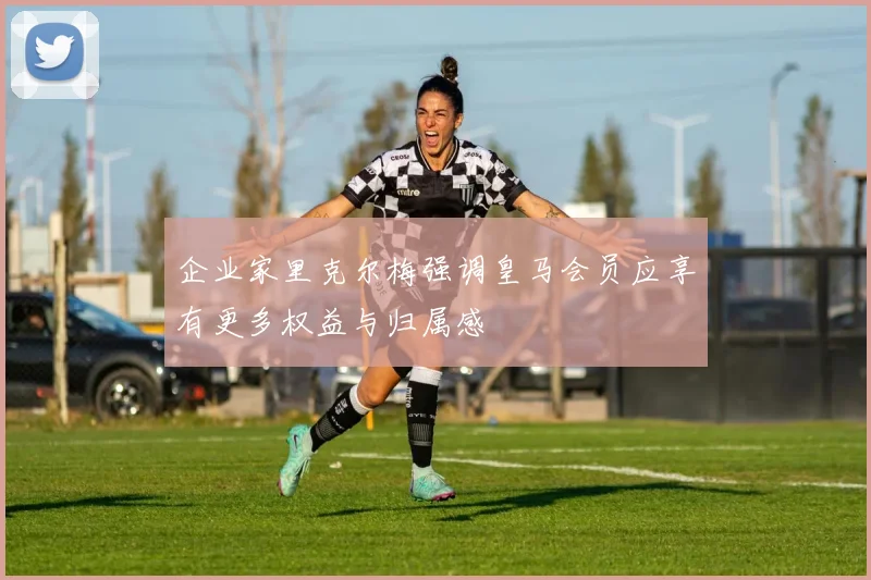 企业家里克尔梅强调皇马会员应享有更多权益与归属感