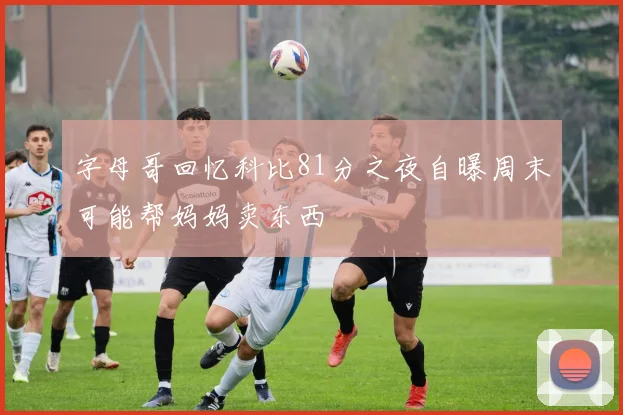 字母哥回忆科比81分之夜自曝周末可能帮妈妈卖东西
