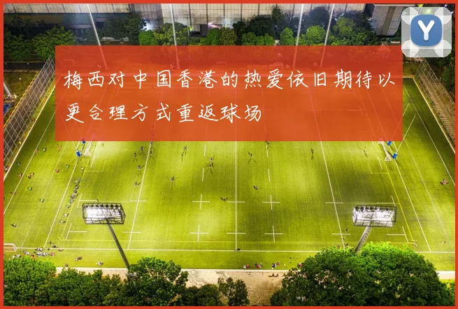 梅西对中国香港的热爱依旧期待以更合理方式重返球场