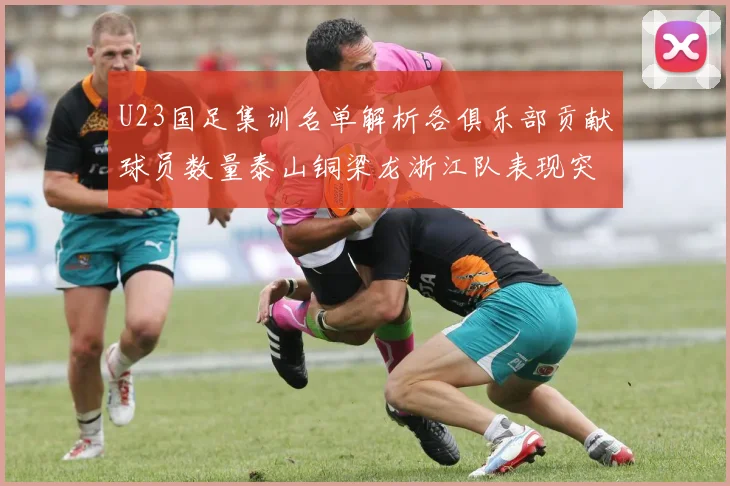 U23国足集训名单解析各俱乐部贡献球员数量泰山铜梁龙浙江队表现突出