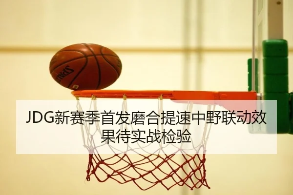 JDG新赛季首发磨合提速中野联动效果待实战检验